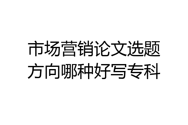 市场营销论文选题方向哪种好写专科