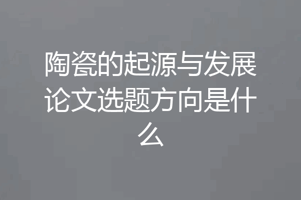 陶瓷的起源与发展论文选题方向是什么