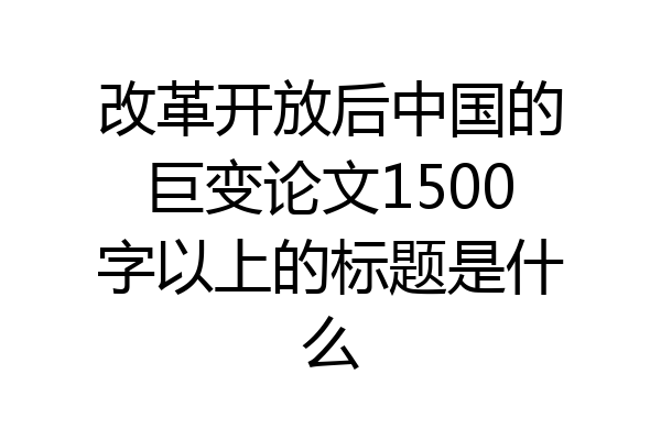 改革开放后中国的巨变论文1500字以上的标题是什么