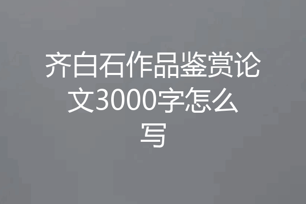 齐白石作品鉴赏论文3000字怎么写