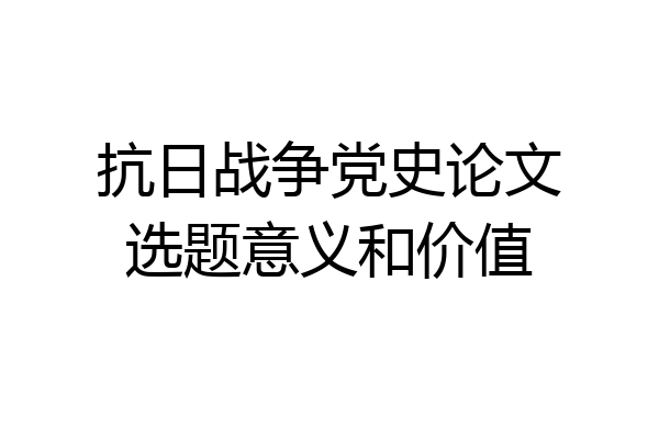 抗日战争党史论文选题意义和价值