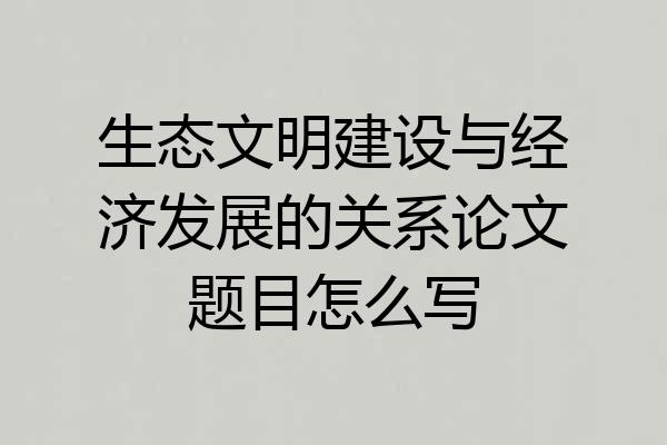 生态文明建设与经济发展的关系论文题目怎么写