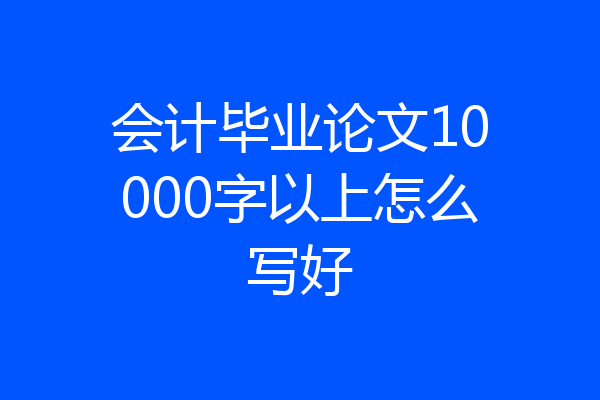 会计毕业论文10000字以上怎么写好