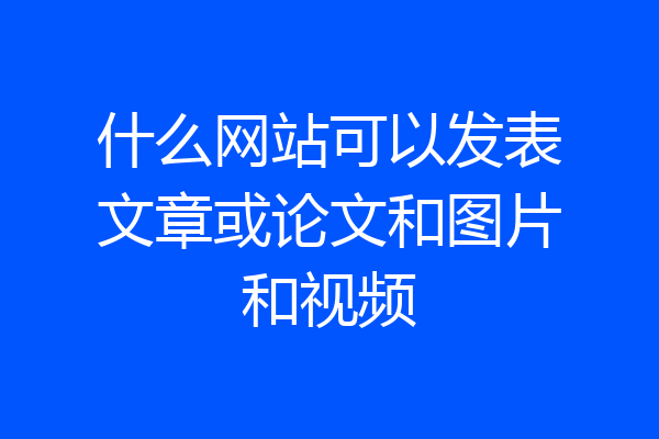 什么网站可以发表文章或论文和图片和视频
