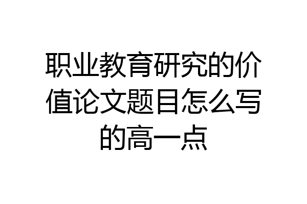 职业教育研究的价值论文题目怎么写的高一点