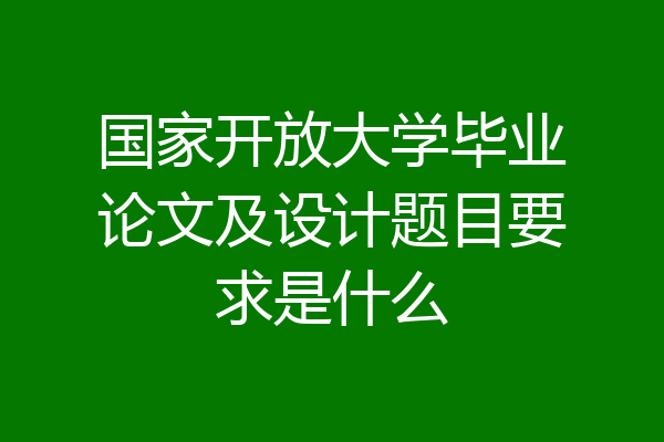 国家开放大学毕业论文及设计题目要求是什么