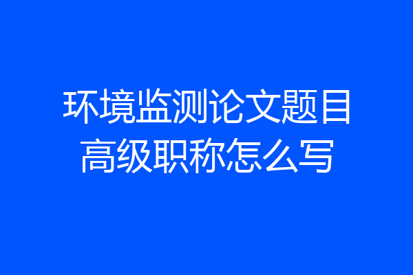 环境监测论文题目高级职称怎么写