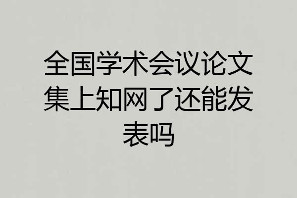 全国学术会议论文集上知网了还能发表吗
