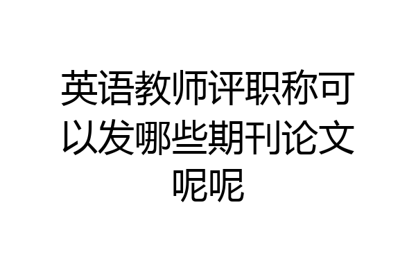 英语教师评职称可以发哪些期刊论文呢呢