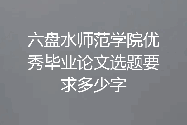六盘水师范学院优秀毕业论文选题要求多少字