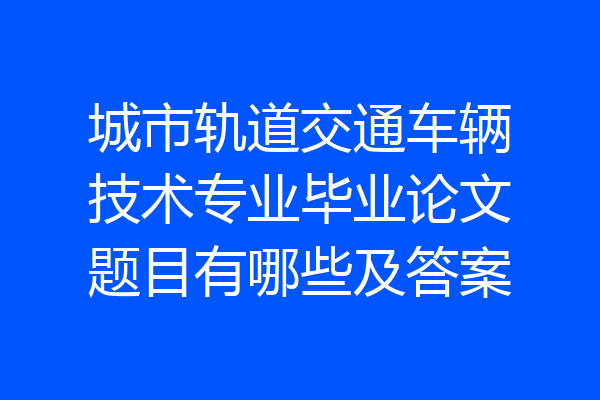 城市轨道交通车辆技术专业毕业论文题目有哪些及答案