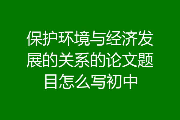 保护环境与经济发展的关系的论文题目怎么写初中