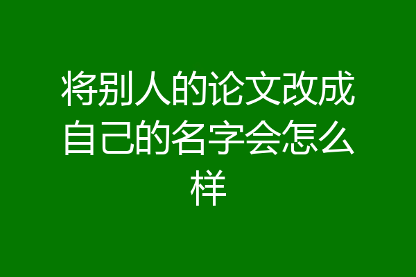 将别人的论文改成自己的名字会怎么样