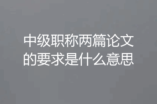 中级职称两篇论文的要求是什么意思