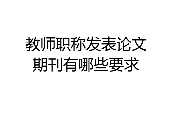 教师职称发表论文期刊有哪些要求