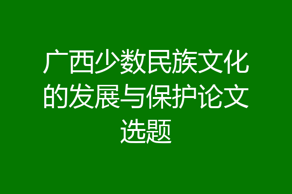 广西少数民族文化的发展与保护论文选题