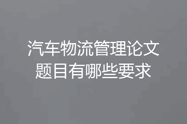 汽车物流管理论文题目有哪些要求
