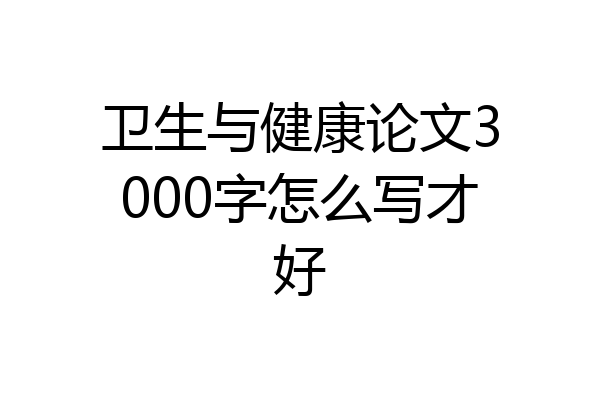 卫生与健康论文3000字怎么写才好