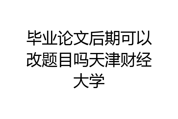 毕业论文后期可以改题目吗天津财经大学