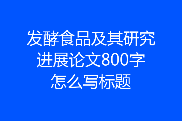 发酵食品及其研究进展论文800字怎么写标题