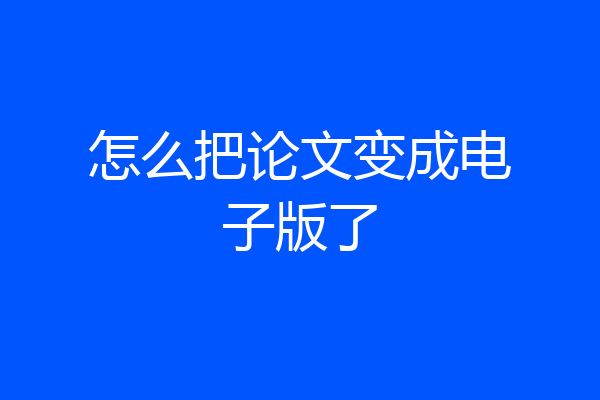 怎么把论文变成电子版了