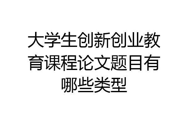 大学生创新创业教育课程论文题目有哪些类型