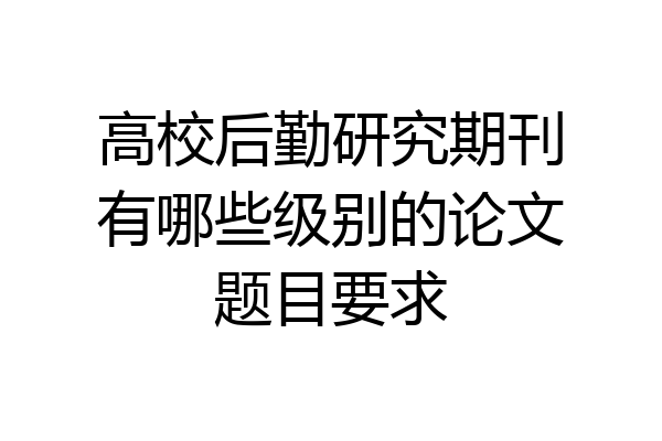 高校后勤研究期刊有哪些级别的论文题目要求