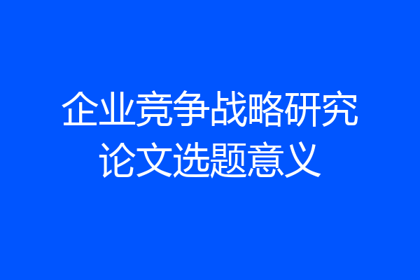 企业竞争战略研究论文选题意义