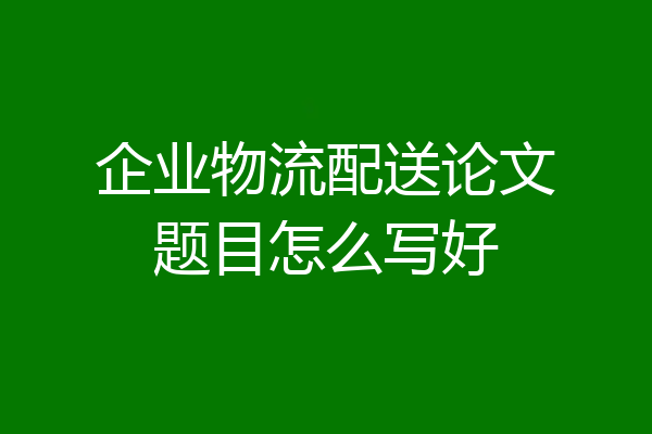 企业物流配送论文题目怎么写好