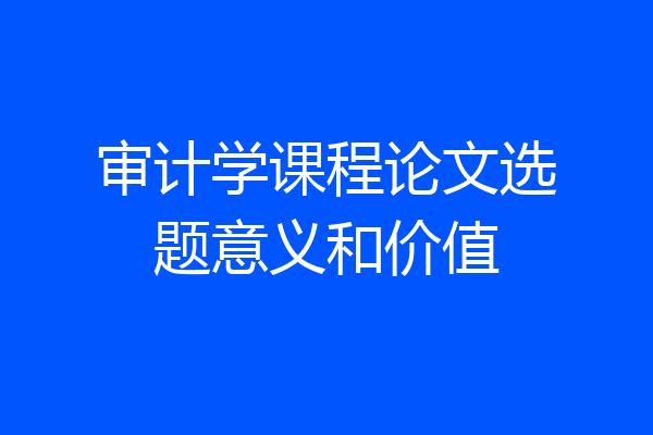 审计学课程论文选题意义和价值