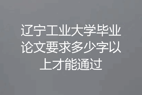 辽宁工业大学毕业论文要求多少字以上才能通过