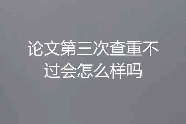论文第三次查重不过会怎么样吗