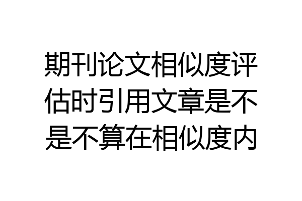 期刊论文相似度评估时引用文章是不是不算在相似度内