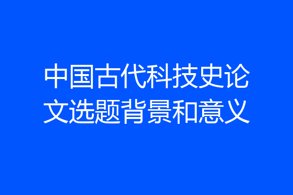 中国古代科技史论文选题背景和意义