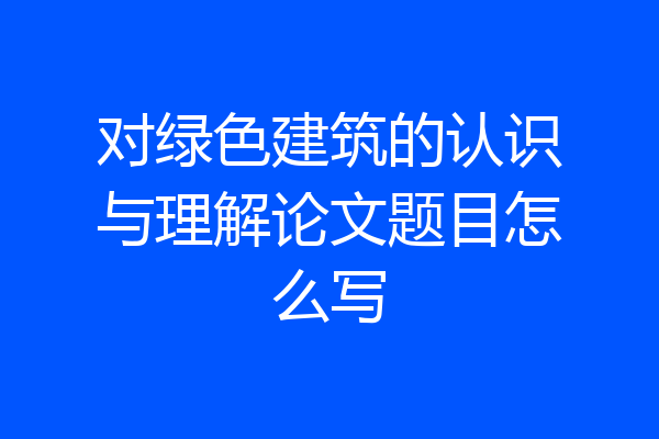 对绿色建筑的认识与理解论文题目怎么写