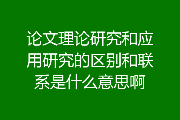 论文理论研究和应用研究的区别和联系是什么意思啊