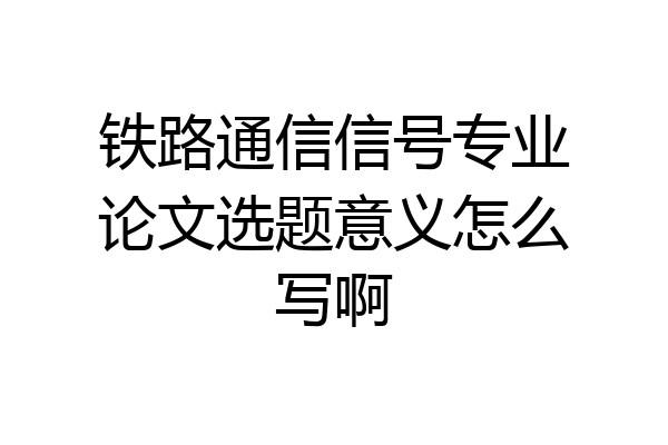 铁路通信信号专业论文选题意义怎么写啊