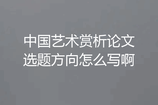 中国艺术赏析论文选题方向怎么写啊