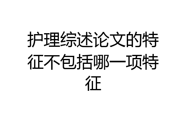 护理综述论文的特征不包括哪一项特征