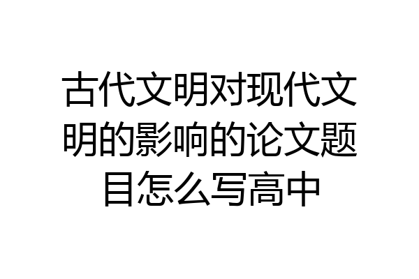 古代文明对现代文明的影响的论文题目怎么写高中