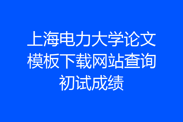 上海电力大学论文模板下载网站查询初试成绩