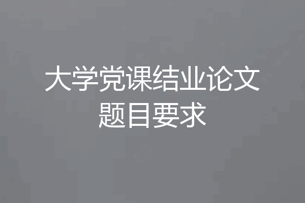 大学党课结业论文题目要求