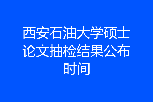 西安石油大学硕士论文抽检结果公布时间