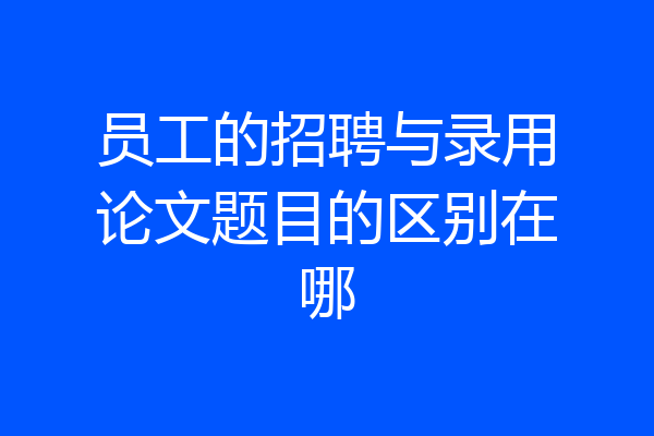 员工的招聘与录用论文题目的区别在哪