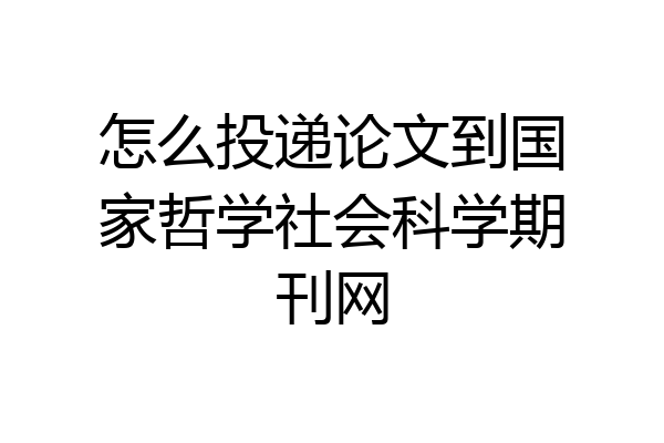 怎么投递论文到国家哲学社会科学期刊网