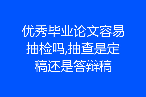 优秀毕业论文容易抽检吗,抽查是定稿还是答辩稿