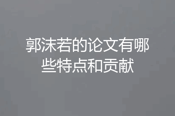郭沫若的论文有哪些特点和贡献