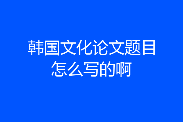 韩国文化论文题目怎么写的啊