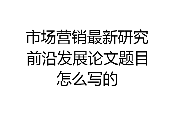市场营销最新研究前沿发展论文题目怎么写的