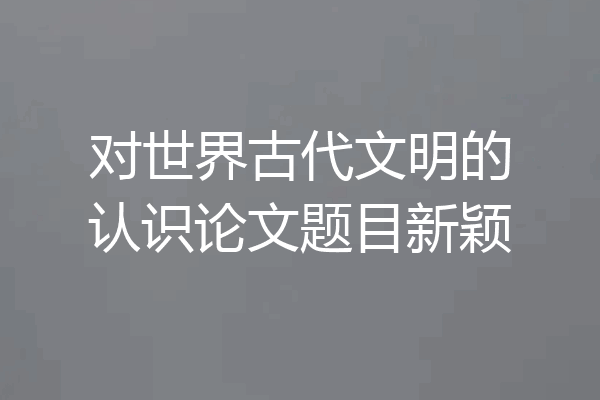 对世界古代文明的认识论文题目新颖